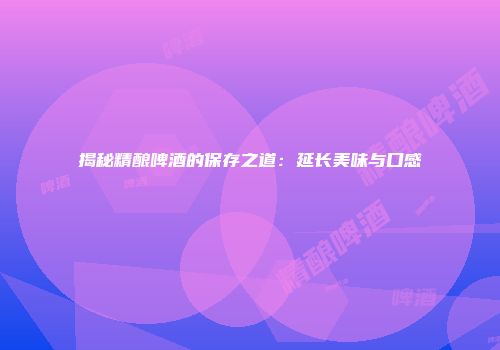 揭秘精酿啤酒的保存之道：延长美味与口感