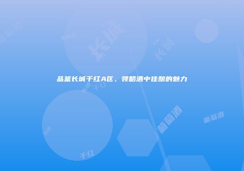 品鉴长城干红A区，领略酒中佳酿的魅力