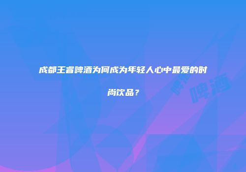 成都王睿啤酒为何成为年轻人心中最爱的时尚饮品？