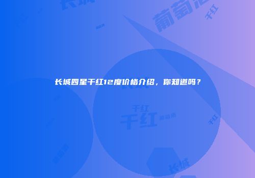 长城四星干红12度价格介绍，你知道吗？