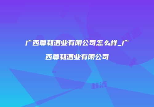 广西尊和酒业有限公司怎么样_广西尊和酒业有限公司