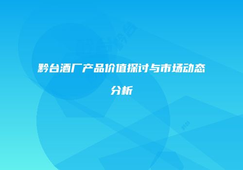 黔台酒厂产品价值探讨与市场动态分析