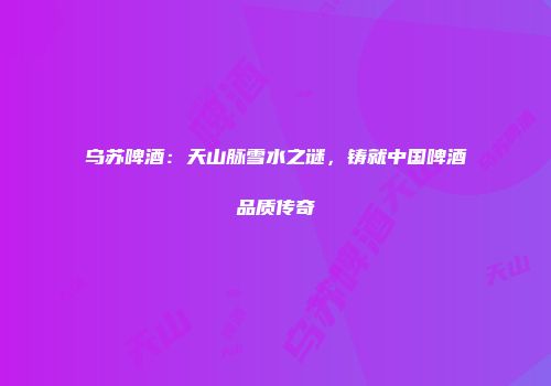 乌苏啤酒：天山脉雪水之谜，铸就中国啤酒品质传奇