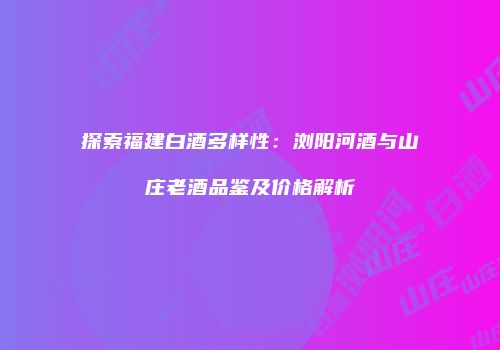 探索福建白酒多样性：浏阳河酒与山庄老酒品鉴及价格解析