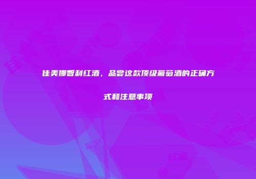 佳美娜智利红酒，品尝这款顶级葡萄酒的正确方式和注意事项