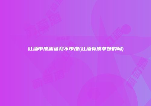 红酒带皮酿造和不带皮(红酒有皮革味的吗)
