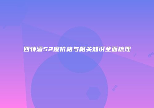 四特酒52度价格与相关知识全面梳理