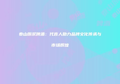 泰山原浆啤酒：代言人助力品牌文化传承与市场辉煌