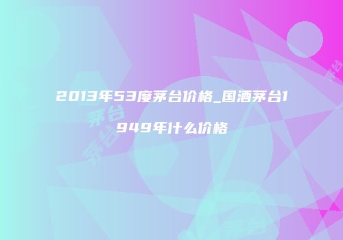 2013年53度茅台价格_国酒茅台1949年什么价格