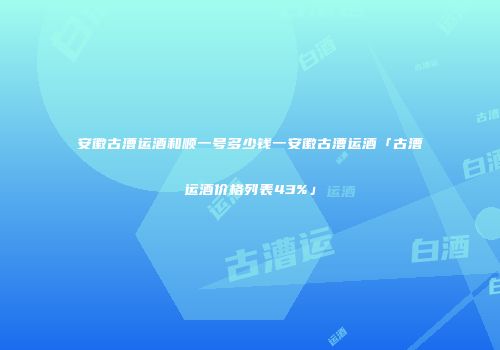 安徽古漕运酒和顺一号多少钱一安徽古漕运酒「古漕运酒价格列表43%」