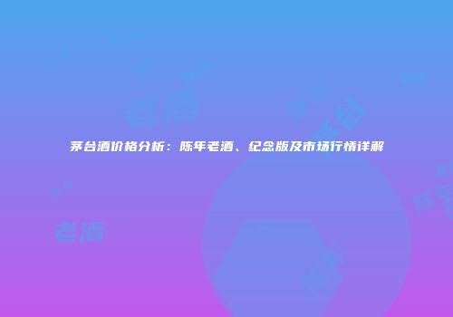 茅台酒价格分析：陈年老酒、纪念版及市场行情详解