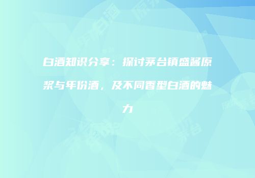 白酒知识分享：探讨茅台镇盛酱原浆与年份酒，及不同香型白酒的魅力