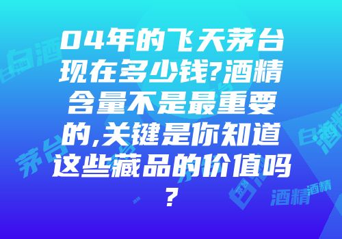 04年的飞天茅台现在多少钱?酒精含量不是最重要的,关键是你知道这些藏品的价值吗?