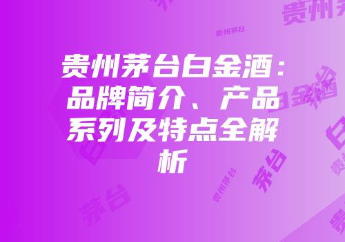 贵州茅台白金酒：品牌简介、产品系列及特点全解析