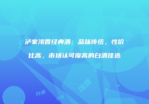 泸家浓香经典酒：品味传统，性价比高，市场认可度高的白酒佳选
