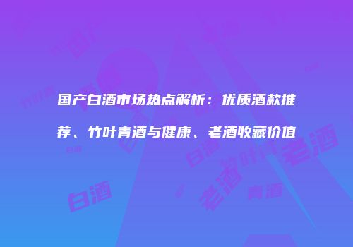 国产白酒市场热点解析：优质酒款推荐、竹叶青酒与健康、老酒收藏价值