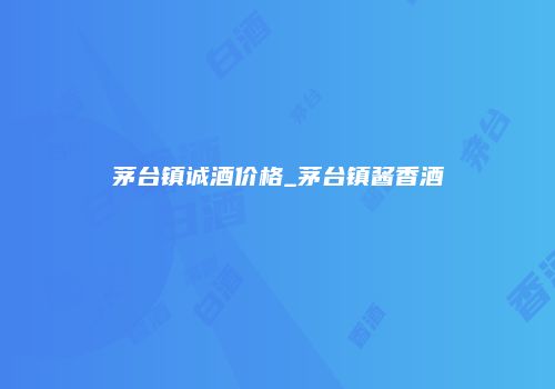 茅台镇诚酒价格_茅台镇酱香酒