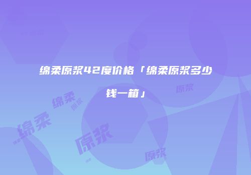 绵柔原浆42度价格「绵柔原浆多少钱一箱」
