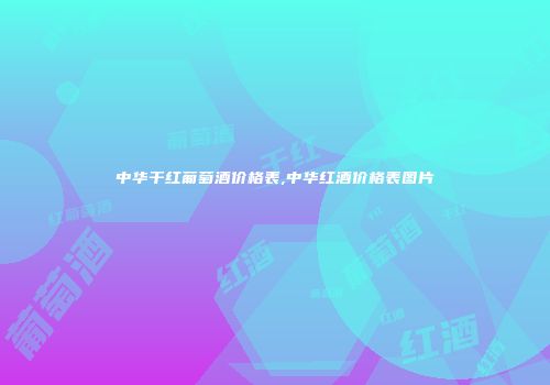 中华干红葡萄酒价格表,中华红酒价格表图片