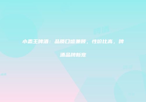 小麦王啤酒：品质口感兼顾，性价比高，啤酒品牌新宠