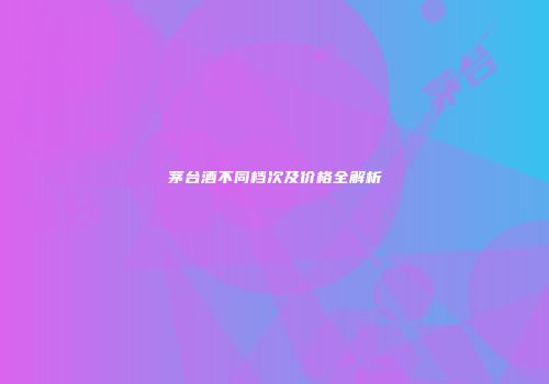 茅台酒不同档次及价格全解析