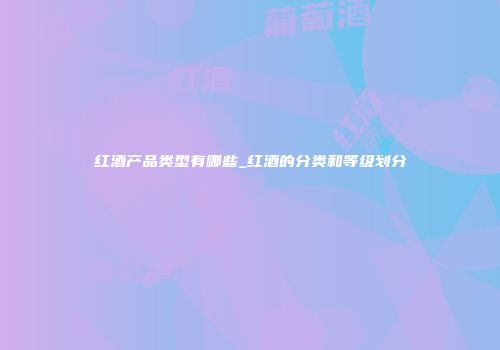 红酒产品类型有哪些_红酒的分类和等级划分