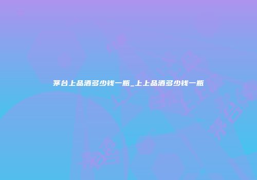 茅台上品酒多少钱一瓶_上上品酒多少钱一瓶