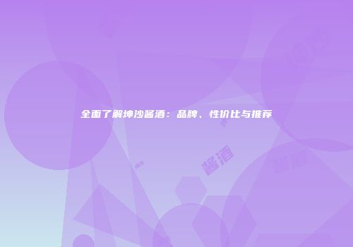 全面了解坤沙酱酒：品牌、性价比与推荐