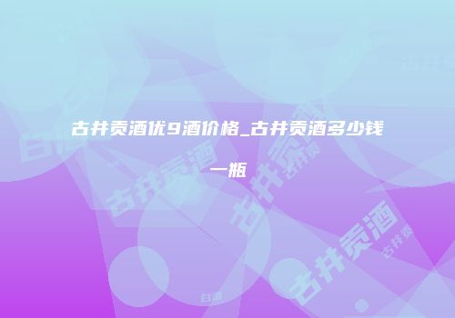 古井贡酒优9酒价格_古井贡酒多少钱一瓶