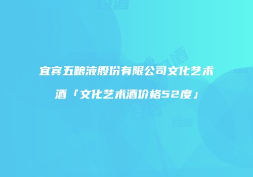 宜宾五粮液股份有限公司文化艺术酒「文化艺术酒价格52度」
