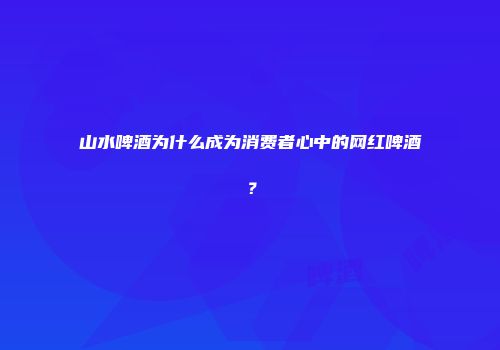 山水啤酒为什么成为消费者心中的网红啤酒？