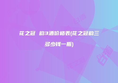 花之冠 韵3酒价格表(花之冠韵三多少钱一瓶)