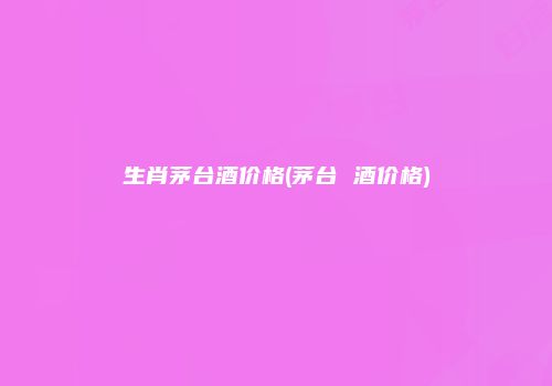 生肖茅台酒价格(茅台 酒价格)