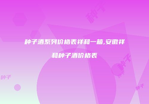 种子酒系列价格表祥和一箱,安徽祥和种子酒价格表