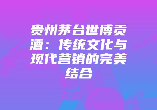 贵州茅台世博贡酒：传统文化与现代营销的完美结合