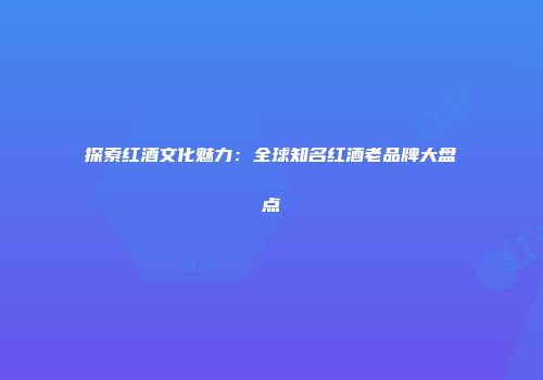 探索红酒文化魅力：全球知名红酒老品牌大盘点