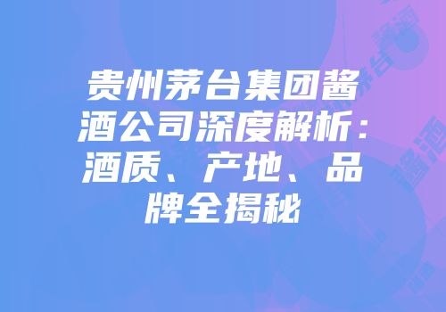 贵州茅台集团酱酒公司深度解析：酒质、产地、品牌全揭秘