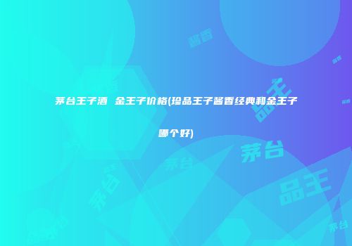 茅台王子酒 金王子价格(珍品王子酱香经典和金王子哪个好)