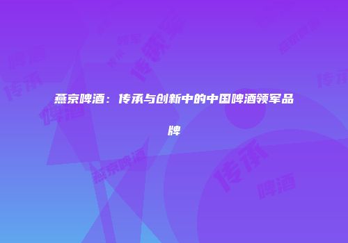 燕京啤酒：传承与创新中的中国啤酒领军品牌