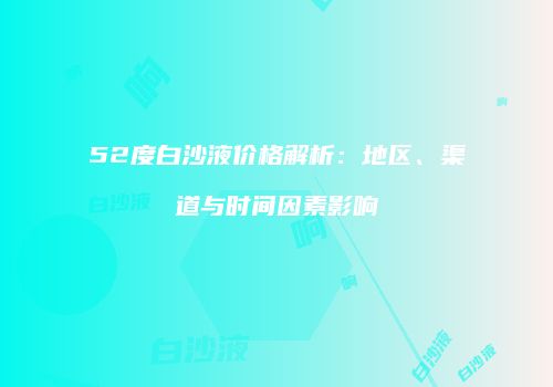 52度白沙液价格解析：地区、渠道与时间因素影响