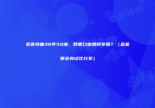 老窖特曲30年50度，醇香口感如何享用？（品鉴师亲身试饮分享）