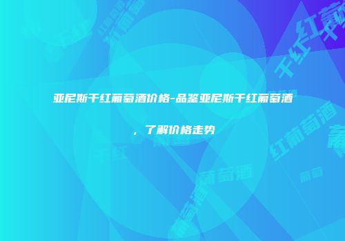 亚尼斯干红葡萄酒价格-品鉴亚尼斯干红葡萄酒，了解价格走势