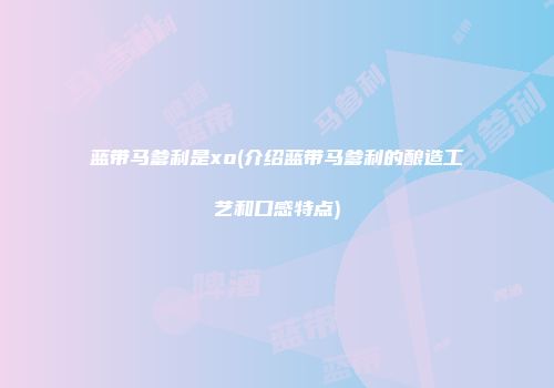 蓝带马爹利是xo(介绍蓝带马爹利的酿造工艺和口感特点)