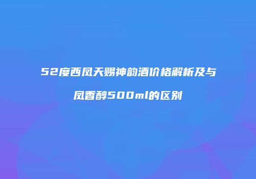 52度西凤天赐神韵酒价格解析及与凤香醇500ml的区别