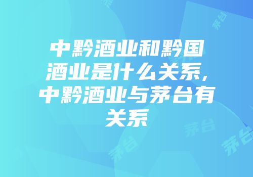 中黔酒业和黔国酒业是什么关系,中黔酒业与茅台有关系