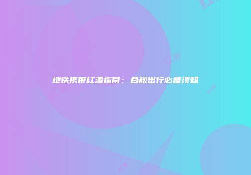 地铁携带红酒指南：合规出行必备须知