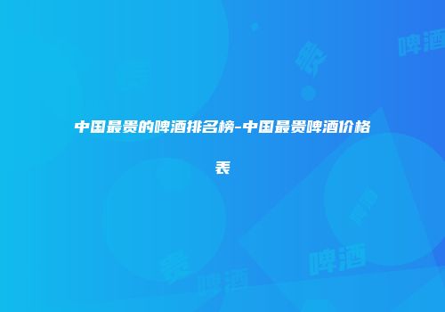 中国最贵的啤酒排名榜-中国最贵啤酒价格表