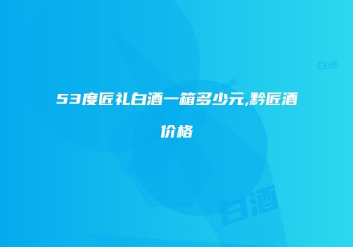 53度匠礼白酒一箱多少元,黔匠酒价格