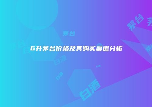 6升茅台价格及其购买渠道分析