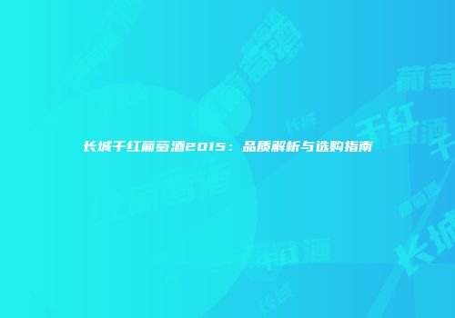 长城干红葡萄酒2015：品质解析与选购指南
